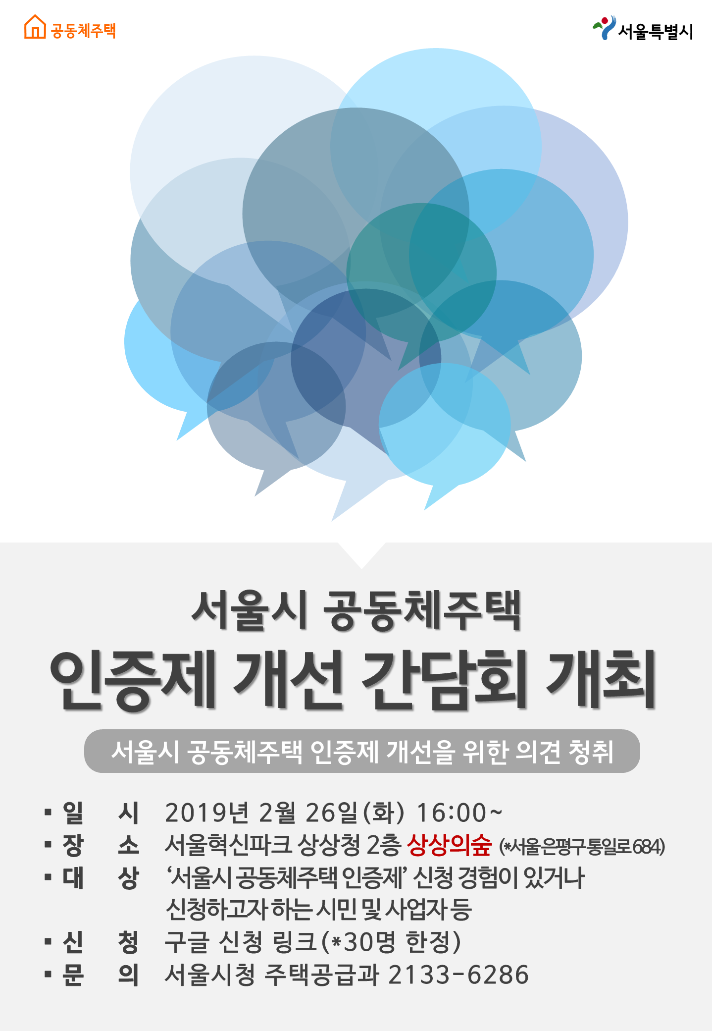 서울특별시서울시 공동체주택 인증제 개선 간담회 개최서울시 공동체주택 인증제 개선을 위한 의견 청취일 시 2019년 2월 26일(화) 16:00~장소 서울혁신파크 상상청 2층 상상의숲 (서울은평구통일로 684)대 상 '서울시 공동체주택 인증제' 신청 경험이 있거나 신청하고자 하는 시민 및 사업자등신 청 구글 신청 링크 (30명 한정)문 의 서울시청 주택공급과 2133-6286