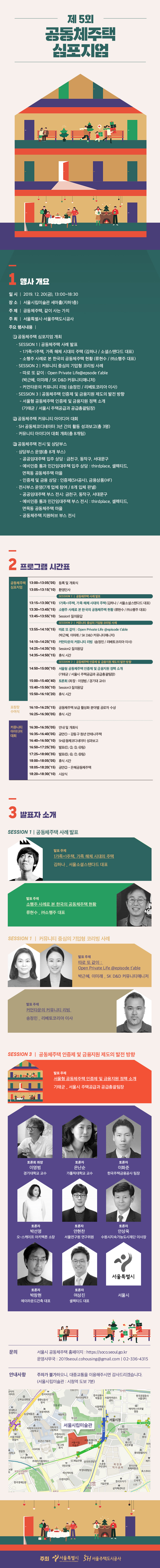 제 5회 공동체주택 심포지엄일 시 | 2019. 12. 20(금), 13:00~18:30 장 소 | 서울시립미술관 세마홀(지하1층) 주 제 | 공동체주택, 같이 사는 가치 주최 | 서울특별시 서울주택도시공사 주요 행사내용 |0 공동체주택 심포지엄 개최 - SESSION 1 | 공동체주택 사례 발표 - 1 가족=1주택, 가족 해체 시대의 주택 (김하나 / 소셜스탠다드 대표) - 소행주 사례로 본 한국의 공동체주택 현황 (류현수 / (주)소행주 대표) 'SESSION 2 | 커뮤니티 중심의 기업형 코리빙 사례 - 따로 또 같이 : Open Private Life@epsode table (박근혜, 이미래 / SK D&D 커뮤니티매니저) - 커먼타운의 커뮤니티 리빙 (송정민 / 리베토코리아 이사), · SESSION 3 | 공동체주택 인증제 및 금융지원 제도의 발전 방향 - 서울형 공동체주택 인증제 및 금융지원 정책 소개 (기태균 / 서울시 주택공급과 공급총괄팀장)2 공동체주택 커뮤니티 아이디어 대회 ？ SH 공동체코디네이터 3년 간의 활동 성과보고(총 3명) · 커뮤니티 아이디어 대회 개최(총 8개팀))3 공동체주택 전시 및 상담부스 · 상담부스 운영(총 8개 부스) - 공공임대주택 입주 상담 : 금천구, 동작구, 서대문구 - 예비인증 통과 민간임대주택 입주 상담 : thirdplace, 셀렉티드,면목동 공동체주택 마을 - 인증제 및 금융 상담 : 인증제(SH공사), 금융상품(HF)) · 전시부스 운영(7개 업체 참여 / 8개 입체 판넬) |- 공공임대주택 부스 전시: 금천구, 동작구, 서대문구, - 예비인증 통과 민간임대주택 부스 전시 : thirdplace, 셀렉티드,면목동 공동체주택 마을 - 공동체주택 지원허브 부스 전시2 프로그램 시간표공동체주택 13:00~13:05(05) 등록 및 개회식 심포지엄 13:05~13:15('10) 환영인사( SESSION 1 | 공동체주택 사례 발표 13:15~13:30('15) 1가족 1주택, 가족 해체 시대의 주택 (김하나 / 서울소셜스탠다드 대표) 13:30~13:45(15) 소행주 사례로 본 한국의 공동체주택 현황 (류현수 / 주소행주 대표) 13:45~13:55('10) Sessionl 질의응답SESSION 2 | 커뮤니티 중심의 기업형 코리빙 사례 13:55~14:10('15) 따로 또 같이 : Open Private Life @episode table(박근혜, 이미래 / SK D&D 커뮤니티매니저) 14:10~14:25('15) 커먼타운의 커뮤니티 리빙 (송정민 / 리베토코리아 이사) 14:25~14:35('10) Session2 질의응답 14:35~14:50('15) 휴식 시간SESSION 3 | 공동체주택 인증제 및 금융지원 제도의 발전 방향,14:50~15:00(10) 서울형 공동체주택 인증제 및 금융지원 정책 소개(기태균 / 서울시 주택공급과 공급총괄팀장) 15:00~15:40(40) 토론회 (좌장 : 이영범 / 경기대 교수) 15:40~15:50('10) Session3 질의응답 15:50~16:10(20) 휴식 시간표창장 수여식16:10~16:25('15) 공동체주택 보급 활성화 분야별 공로자 수상 16:25~16:30('05) 휴식 시간커뮤니티 아이디어 대회16:30~16:35('05) 안내 및 개회식 16:35~16:40('05) 공연1 - 강동구 청년 안테나주택 16:40~16:50(10) SH공동체코디네이터 성과보고 16:50~17:25(35) 발표(1, 2, 3, 4팀) 17:25~18:00(35) 발표(5, 6, 7, 8팀) 18:00~18:05('05) 휴식 시간 18:05~18:20('15) 공연2 - 은혜공동체주택 18:20~18:30('10) 시상식발표자 소개SESSION 1 | 공동체주택 사례 발표.발표 주제 1가족 1주택, 가족 해체 시대의 주택김하나 _ 서울소셜스탠다드 대표발표 주제 소행주 사례로 본 한국의 공동체주택 현황류현수 - (주)소행주 대표SESSION 1 | 커뮤니티 중심의 기업형 코리빙 사례발표 주제 따로 또 같이 : Open Private Life @episode table박근혜, 이미래 _ SK D&D 커뮤니티매니저발표 주제 커먼타운의 커뮤니티 리빙송정민 리베토코리아 이사SESSION 3 | 공동체주택 인증제 및 금융지원 제도의 발전 방향발표 주제 '서울형 공동체주택 인증제 및 금융지원 정책 소개기태균 - 서울시 주택공급과 공급총괄팀장토론회 좌장이영범 경기대학교 교수토론자은난순 가톨릭대학교 교수토론자이화준 한국주택금융공사 팀장토론자박선영 오-스케이프 아키텍튼 소장토론자안현찬 서울연구원 연구위원토론자안상욱 수원시지속가능도시재단 이사장서울특별시토론자박창현 에이라운드건축 대표토론자 여상진 셀렉티드 대표서울시문의서울시 공동체주택 홈페이지 : https://soco.seoul.go.kr 운영사무국 : 2019seoul.cohousing@gmail.com | 02-336-4315안내사항 - 주차가 불가하오니, 대중교통을 이용해주시면 감사드리겠습니다.(서울시립미술관 : 시청역 도보 7분)전사거리행 한국금융사 박물관 | 서울파이낸스센터- 한국관광공사 서울센터덕수초등학교궁자이 아파트한국씨티은행 강북삼성병원 | 경향신문사본사정동공원 앙대학교 동캠퍼스 농업박물관| 정동아파트예원학교 창덕여자 중학교서울특별시의회에이퍼스트호텔명동평성운| 서울시청16지도| 서울시립미술관프레지던트 호텔 -대한문 -로데서울서대문 경찰서이화여자외국어이화여자 고등학교고등학교 | 주한러시아대사관 유관순기념관빙그레본사 KG타워서울특별시별관서울시립 | 미술관대웨스틴 조선호텔이비경찰청ABW 0등학교롯데영플라자서소문이파트프레이저플레이스센트럴.| SC제일은행 삼성본관빌딩!소공동 국민은행 1(주민센터 부영태평빌딩 퍼시픽타워 1북창동한국은행 먹자골목 화폐박물관SK 상수도사업본부삼거리오렌지센터한국경제신문한국도자기| 기업은행신세계 신관오거리중문삼익패션타운 :' 주최 이 서울특별시 3대 서울주택도시공사 |