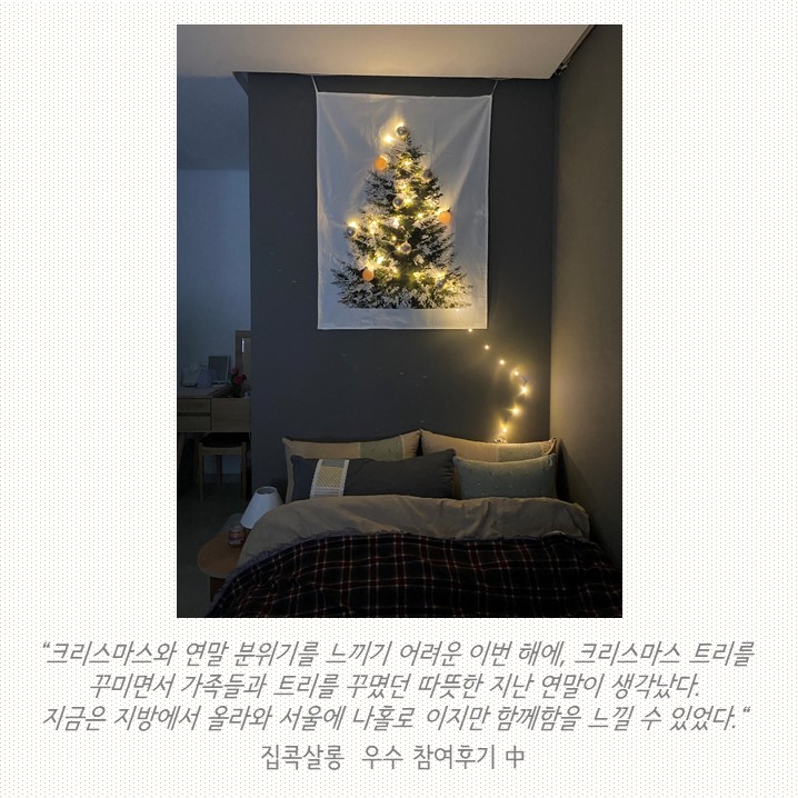 크리스마스와 연말 분위기를 느끼기 어려운 이번 해에, 크리스마스 트리를 꾸미면서 가족들과 트리를 꾸몄던 따뜻한 지난 연말이 생각났다. 지금은 지방에서 올라와 서울에 나홀로이지만 함께함을 느낄 수 있었다 집콕살롱 우수 참여후기 중