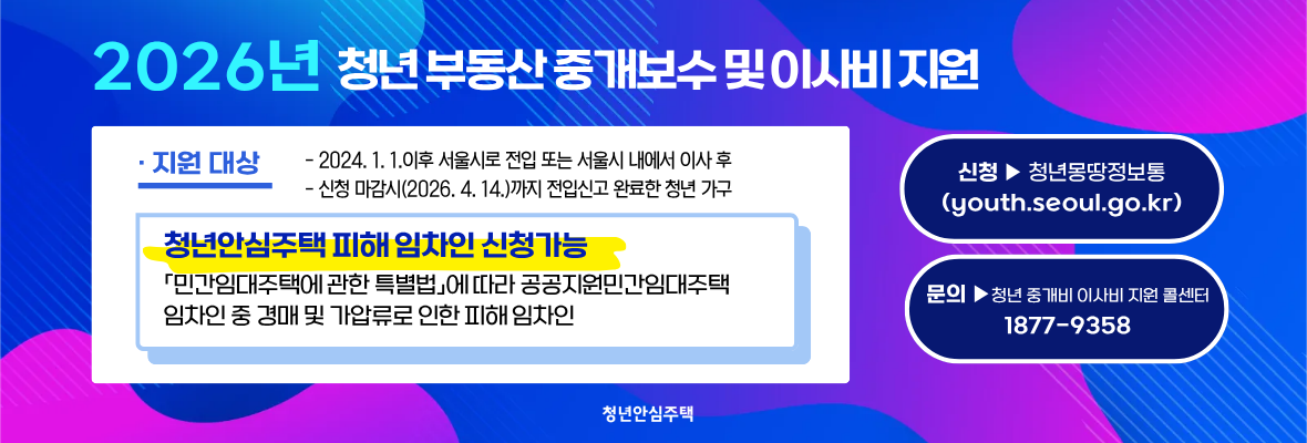 2026년？청년 부동산 중개보수 및 이사비 지원· 지원 대상- 2024. 1. 1.이후 서울시로 전입 또는 서울시 내에서 이사 후 - 신청 마감시(2026. 4. 14.)까지 전입신고 완료한 청년 가구청년안심주택 피해 임차인 신청가능 「민간임대주택에 관한 특별법」에 따라 공공지원민간임대주택 임차인 중 경매 및 가압류로 인한 피해 임차인청년안심주택 피해 임차인 신청가능 「민간임대주택에 관한 특별법」에 따라 공공지원민간임대주택 임차인 중 경매 및 가압류로 인한 피해 임차인문의？▶청년 중개비 이사비 지원 콜센터 1877-9358