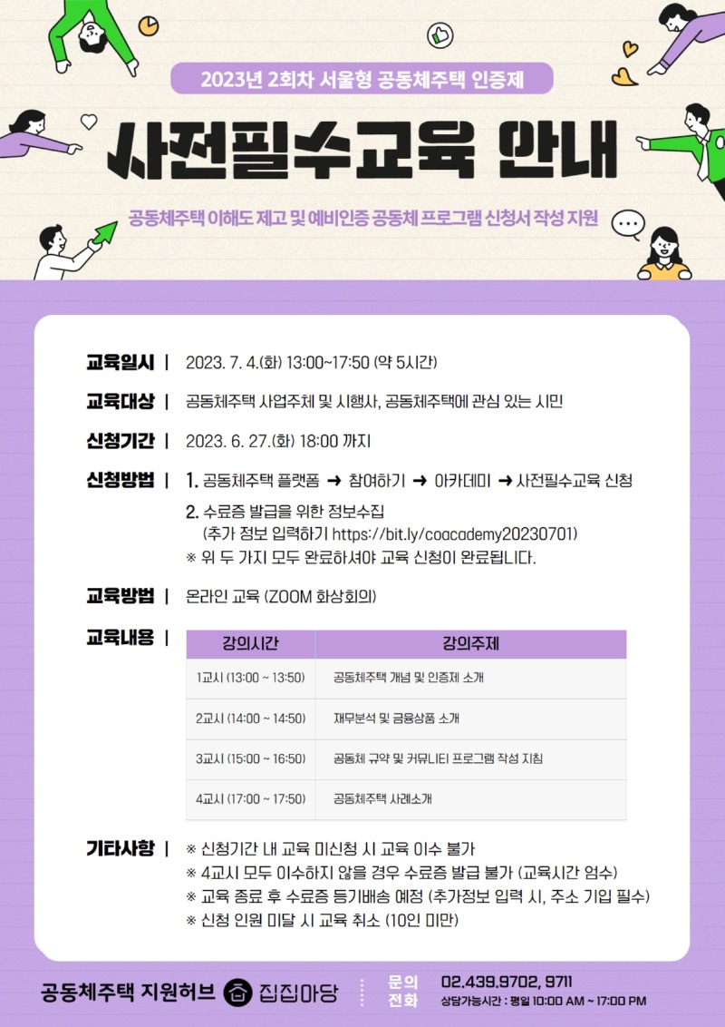 2023년 2회차 서울형 공동체주택 인증제 사전필수교육 안내  공동체주택 이해도 제고 및 예비인증 공동체 프로그램 신청서 작성 지원  교육일시 : 2023. 7. 4.(화) 13:00 ~ 17:50 (약 5시간)  교육대상 : 공동체주택 사업주체 및 시행사, 공동체주택에 관심 있는 시민  신청기간 : 2023. 6. 27.(화) 18:00까지  신청방법 :  1. 공동체주택 플랫폼 - 참여하기 - 아카데미 - 사전필수교육 신청 2. 수료증 발급을 위한 정보수집(추가 정보 입력하기 https://bit.ly/coacademy20230701) 위 두 가지 모두 완료하셔야 교육 신청이 완료됩니다.  교육방법 : 온라인 교육(ZOOM 화상회의)  교육내용 : - 1교시(13:00~13:50) : 공동체주택 개념 및 인증제 소개 - 2교시(14:00~14:50) : 재무분석 및 금융상품 소개 - 3교시(15:00~16:50) : 공동체 규약 및 커뮤니티 프로그램 작성 지침 - 4교시(17:00~17:50) : 공동체주택 사례소개  기타사항 - 신청기간 내 교육 미신청 시 교육 이수 불가 - 4교시 모두 이수하지 않을 경우 수료증 발급 불가(교육시간 엄수) - 교육 종료 후 수료증 등기배송 예정(추가정보 입력 시 주소 기입 필수) - 신청 인원 미달 시 교육 취소(10인 미만)  공동체주택 지원허브 집집마당 문의전화 : 02-439-9702, 9711 상담가능시간 : 평일 10시~17시