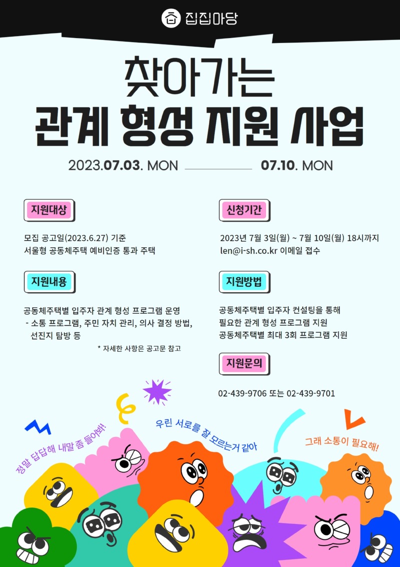 집집마당 찾아가는 관계 형성 지원 사업 2023.07.03. MON-------------07.10. MON 지원대상   모집 공고일(2023.6.27) 기준   서울형 공동체주택 예비인증 통과 주택 신청기간   2023년 7월 3일(월) ~ 7월 10일(월) 18시까지   len@i-sh.co.kr 이메일 접수 지원내용   공동체주택별 입주자 관계 형성 프로그램 운영   소통 프로그램, 주민 자치 관리, 의사 결정 방법, 선진지 탐방 등 지원 방법   공동체주택별 입주자 컨설팅을 통해 필요한 관계 형성 프로그램 지원   공동체주택별 최대 3회 프로그램 지원 지원문의   02-439-9706 또는 02-439-9701   ※ 자세한 사항은 공고문 참고