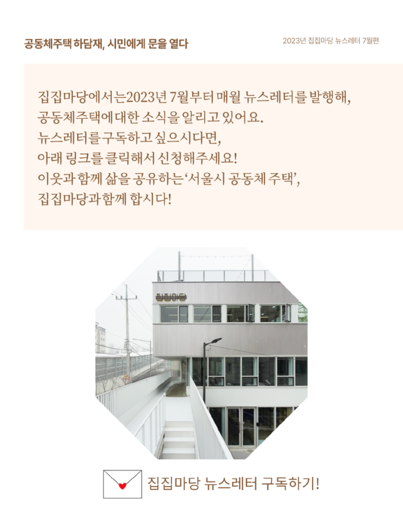 공동체주택 하담재, 시민에게 문을 열다 2023년 집집마당 뉴스레터 7월편 집집마당에서는2023년 7월부터 매월 뉴스레터를 발행해, 공동체주택에 대한 소식을 알리고 있어요. 뉴스레터를 구독하고싶으시다면, 아래 링크를 클릭해서 신청해주세요! 이웃과 함께 삶을 공유하는 '서울시 공동체주택', 집집마당과 함께 합시다! 집집마당 뉴스레터 구독하기!