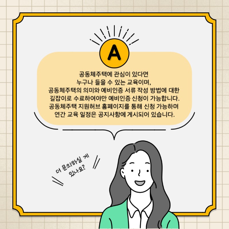 A. 공동체주택에 관심이 있다면 누구나 들을 수 있는 교육이며, 공동체주택의 의미와 예비인증 서류 작성 방법에 대한 길잡이로 수료하여야만 예비인증 신청이 가능합니다. 공동체주택 지원허브 홈페이지를 통해 신청 가능하며 연간 교육 일정은 공지사항에 게시되어 있습니다. 더 문의하실 게 있나요?