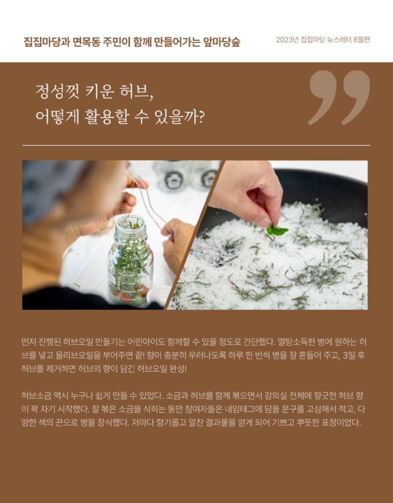 집집마당과 면목동 주민이 함께 만들어가는 앞마당숲 정성껏 키운 허브, 어떻게 활용할 수 있을까? 2023년 집집마당 뉴스레터 8월편  먼저 진행된 허브오일 만들기는 어린아이도 함께할 수 있을 정도로 간단했다.  열탕소독한 병에 원하는 허브를 넣고 올리브오일을 부어주면 끝!  향이 충분히 우러나도록 하루 한 번씩 병을 잘 흔들어 주고, 3일 후 허브를 제거하면 허브의 향이 담긴 허브오일 완성! 허브소금 역시 누구나 쉽게 만들 수 있었다.  소금과 허브를 함께 볶으면서 강의실 전체에 향긋한 허브향이 꽉 차기 시작했다.  잘 볶은 소금을 식히는 동안 참여자들은 네임태그에 담을 문구를 고심해서 적고,  다양한 색의 끈으로 병을 장식했다.  저마다 향기롭고 알찬 결과물을 얻게 되어 기쁘고 뿌듯한 표정이었다.