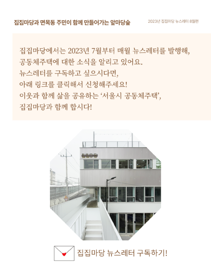 집집마당과 면목동 주민이 함께 만들어가는 앞마당숲 2023년 집집마당 뉴스레터 8월편 집집마당에서는 2023년 7월부터 매월 뉴스레터를 발행해, 공동체주택에 대한 소식을 알리고 있어요. 뉴스레터를 구독하고 싶으시다면, 아래 링크를 클릭해서 신청해주세요! 이웃과 함께 삶을 공유하는 '서울시 공동체주택', 집집마당과 함께 합시다! 집집마당 뉴스레터 구독하기!