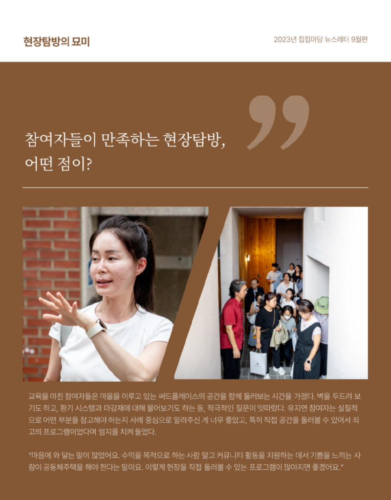 현장탐방의 묘미 2023년 집집마당 뉴스레터 9월편 참여자들이 만족하는 현장탐방, 어떤 점이? 교육을 마친 참여자들은 마을을 이루고 있는 써드플레이스의 공간을 함께 둘러보는 시간을 가졌다.  벽을 두드려 보 기도하고, 환기 시스템과 마감재에 대해 물어보기도 하는 등, 적극적인 질문이 잇따랐다.  유지연 참여자는 실질적 으로 어떤 부분을 참고해야하는지 사례 중심으로 알려주신 게 너무 좋았고,  특히 직접 공간을 둘러볼 수 있어서 최고의 프로그램이었다며 엄지를 치켜들었다. "마음에 와 닿는 말이 많았어요. 수익을 목적으로 하는 사람 말고 커뮤니티 활동을 지원하는 데서 기쁨을 느끼는 사 람이 공동체주택을 해야 한다는 말이요. 이렇게 현장을 직접 둘러볼 수 있는 프로그램이 많아지면 좋겠어요."