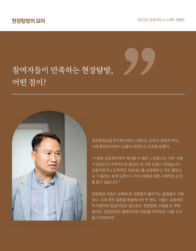 현장탐방의 묘미 2023년 집집마당 뉴스레터 9월편 참여자들이 만족하는 현장탐방, 어떤 점이?  공존종합건설 주식회사에서 나왔다는 김덕규 참여자 역시, 사례 중심의 강연이 도움이 되었다고 소감을 말했다. "서울형 공동체주택의 역사를 다 배운 느낌입니다. 어떤 사례 가 있었는지 구체적으로 들었던 게 가장 도움이 되었습니다. 금융지원이나 전체적인 프로세스를 설명해주신 것도 좋았고 요. 다음에는 설계 도면이나 허가 과정에 대한 구체적인 소개 를 듣고 싶습니다." 현장탐방 사업자 교육에 온 사람들의 돌아가는 발걸음이 가벼 웠다. 오래 묵은 질문을 해결해서인 듯 했다. 서울시 공동체주 택 지원허브 집집마당은 앞으로도 현장탐방 교육을 또 계획 중이다. 집집마당의 홈페이지와 SNS를 지켜보며, 다음 소식 을 기다려보자!