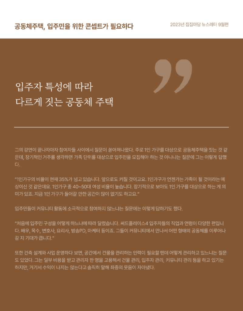 공동체주택, 입주민을 위한 콘셉트가 필요하다 2023년 집집마당 뉴스레터 9월편 입주자 특성에 따라 다르게 짓는 공동체 주택  그의 강연이 끝나자마자 참여자들 사이에서 질문이 쏟아져나왔다. 주로 1인 가구를 대상으로 공동체주택을 짓는 것 같 은데, 장기적인 거주를 생각하면 가족 단위를 대상으로 입주민을 모집해야 하는 것 아니냐는 질문에 그는 이렇게 답했 다. "1인가구의 비율이 현재 35%가 넘고 있습니다. 앞으로도 커질 것이고요. 1인가구가 언젠가는 가족이 될 것이라는 예상이신 것 같은데요. 1인가구 중 40~50대 여성 비율이 높습니다. 장기적으로 보아도 1인 가구를 대상으로 하는게 의 미가 있죠. 지금 1인 가구가 들어갈 만한 공간이 많이 없기도 하고요." 입주민들이 커뮤니티 활동에 소극적으로 참여하지 않느냐는 질문에는 이렇게 답하기도 했다. "처음에 입주민 구성을 어떻게 하느냐에 따라 달렸습니다. 써드플레이스4 입주자들의 직업과 연령이 다양한 편입니 다. 배우, 목수, 변호사, 요리사, 방송PD, 마케터 등이죠. 그들이 커뮤니티에서 만나서 어떤 형태의 공동체를 이루어나 갈지 기대가 큽니다." 또한 건축 설계와 사업운영하다 보면, 공간에서 건물을 관리하는 인력이 필요할 텐데 어떻게 관리하고 있느냐는 질문 도 있었다. 그는 일부 비용을 받고 관리자 한 명을 고용해서 건물 관리, 입주자 관리, 커뮤니티 관리 등을 하고 있기는 하지만, 거기서 수익이 나지는 않는다고 솔직히 말해 좌중의 웃음이 자아냈다.