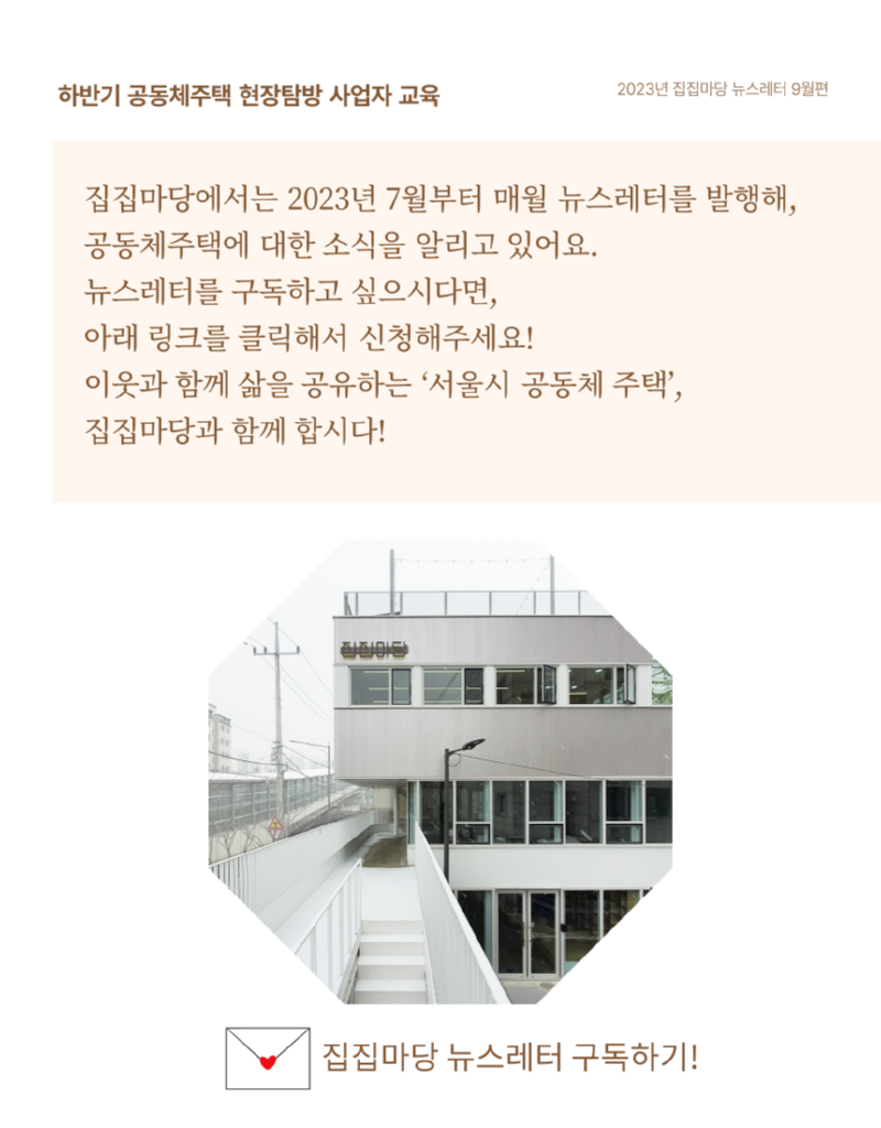 하반기 공동체주택 현장탐방 사업자 교육 2023년 집집마당 뉴스레터 9월편 집집마당에서는 2023년 7월부터 매월 뉴스레터를 발행해, 공동체주택에 대한 소식을 알리고 있어요. 뉴스레터를 구독하고 싶으시다면, 아래 링크를 클릭해서 신청해주세요! 이웃과 함께 삶을 공유하는 '서울시 공동체 주택', 집집마당과 함께 합시다! 집집마당 뉴스레터 구독하기!