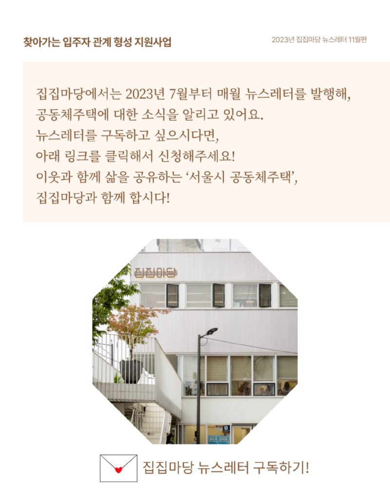 찾아가는 입주자 관계형성지원사업 2023년 집집마당 뉴스레터 11월편 집집마당에서는 2023년 7월부터 매월 뉴스레터를 발행해, 공동체주택에 대한 소식을 알리고 있어요. 뉴스레터를 구독하고 싶으시다면, 아래 링크를 클릭해서 신청해주세요! 이웃과 함께 삶을 공유하는 '서울시 공동체주택', 집집마당과 함께 합시다! 집집마당 집집마당 뉴스레터 구독하기!