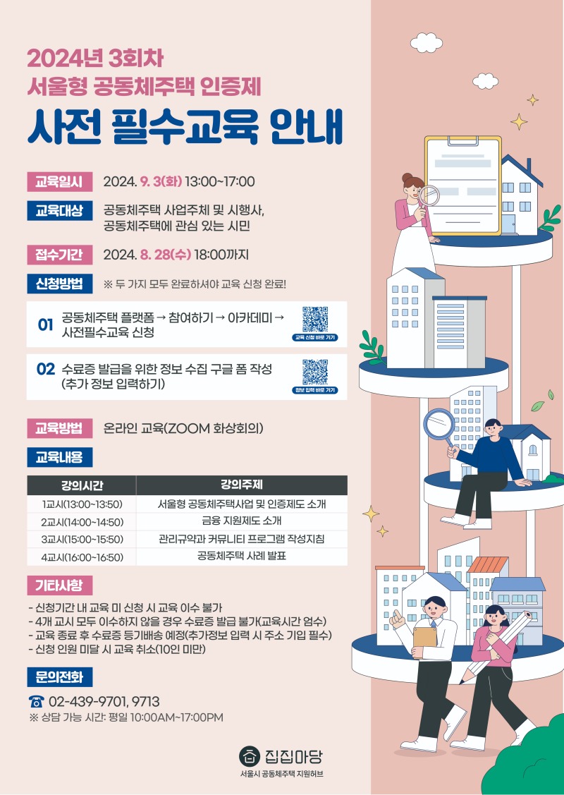 2024년 3회차 서울형 공동체주택 인증제 사전 필수교육 안내   교육 일시	  2024. 9. 3(화) 13:00~17:00  교육 대상 공동체주택 사업주체 및 시행사, 공동체주택에 관심있는 시민  접수 기간	  2024. 8. 28(수) 18:00까지  신청방법 01 공동체주택 플랫폼 > 참여하기 > 아카데미 > 사전필수교육 신청  02 수료증 발급을 위한 정보 수집 구글 폼 작성(추가 정보 입력하기)  교육 방법	  온라인 교육 (ZOOM 화상회의 이용)  교육 내용	  1차 강의(13:00~13:50)	공동체주택사업 및 인증제도 소개 2차 강의(14:00~14:50)	공동체주택 금융 지원제도 안내 3차 강의(15:00~15:50)	공동체 규약 및 커뮤니티 프로그램 작성 지침 4차 강의(16:00~16:50)	공동체주택 사례 소개   기타사항 - 신청기간내 교육 미 신청 시 교육 이수 불가 - 4개 교시 모두 이수하지 않을 경우 수료증 발급 불가(교육시간 엄수) - 교육 종료 후 수료증 등기배송 예정(추가정보 입력 시 주소 기입 필수) - 신청 인원 미달 시 교육 취소(10인 미만)  문의 전화 ☎ 02-439-9701, 9713 ※ 상담가능시간: 평일 10:00AM ~ 17:00PM