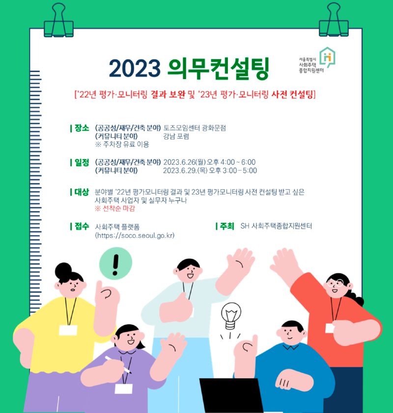 2023 의무컨설팅 서울특별시 사회주택종합지원센터 ['22년 평가·모니터링 결과 보완 및 '23년 평가·모니터링 사전 컨설팅] 장소 (공공성/재무/건축 분야) 토즈모임센터 광화문점 (커뮤니티 분야) 강남 포럼 ※ 주차장 유료 이용 일정 (공공성/재무/건축 분야) 2023.6.26(월) 오후 4:00~6:00 (커뮤니티 분야) 2023.6.29(목) 오후 3:00~5:00 대상 분야별 '22년 평가모니터링 결과 및 23년 평가모니터링 사전 컨설팅 받고 싶은 사회주택 사업자 및 실무자 누구나 ※ 선착순 마감 접수 사회주택플랫폼(https://soco.seoul.go.kr) 주최 SH 사회주택종합지원센터